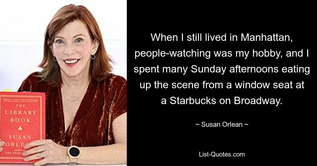 When I still lived in Manhattan, people-watching was my hobby, and I spent many Sunday afternoons eating up the scene from a window seat at a Starbucks on Broadway. — © Susan Orlean