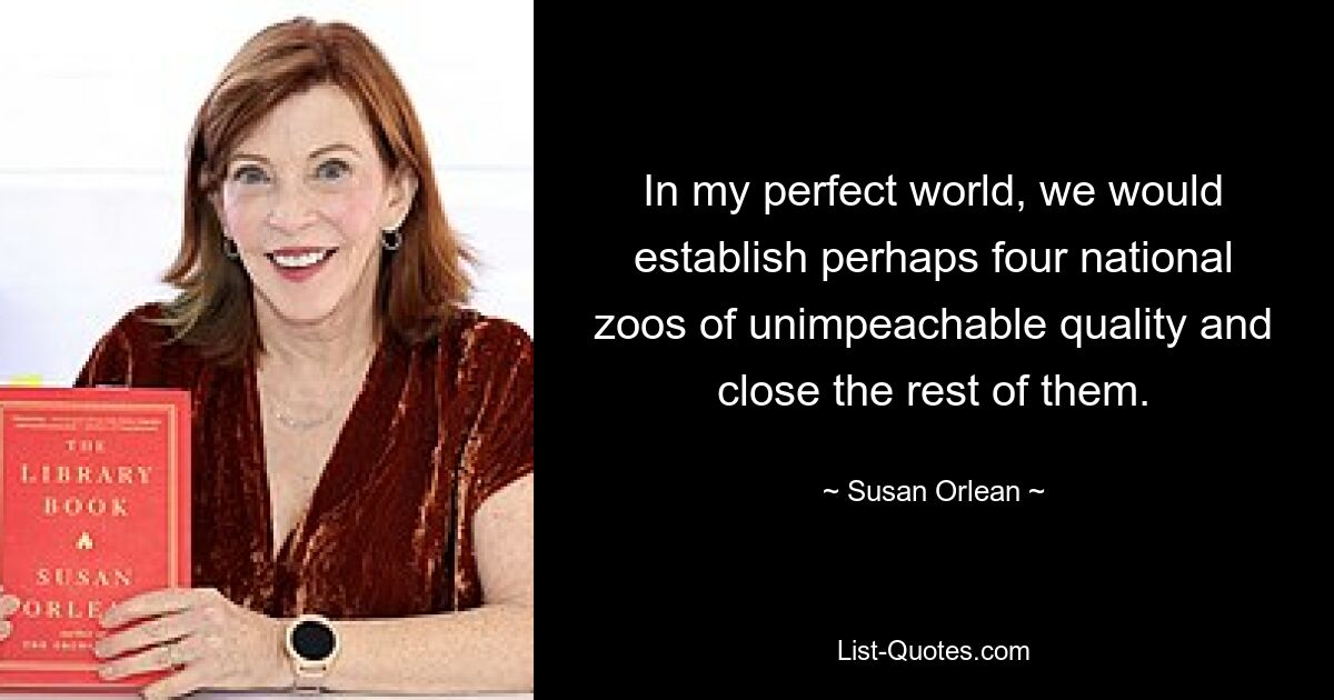 In my perfect world, we would establish perhaps four national zoos of unimpeachable quality and close the rest of them. — © Susan Orlean