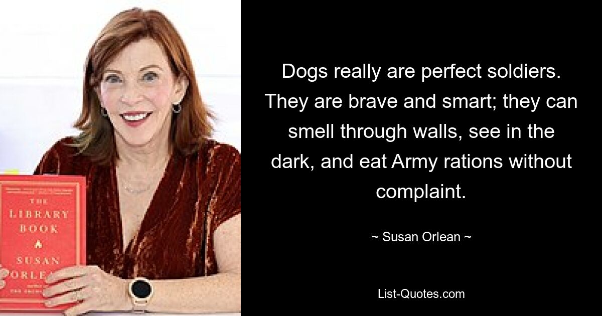 Dogs really are perfect soldiers. They are brave and smart; they can smell through walls, see in the dark, and eat Army rations without complaint. — © Susan Orlean