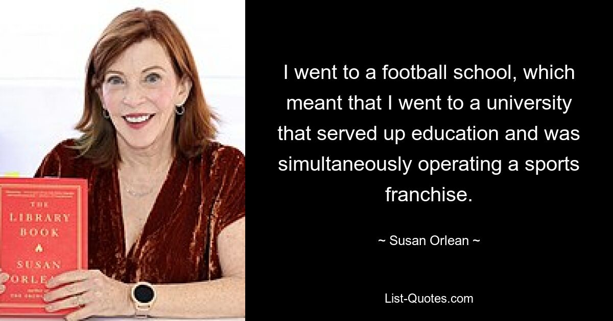 I went to a football school, which meant that I went to a university that served up education and was simultaneously operating a sports franchise. — © Susan Orlean