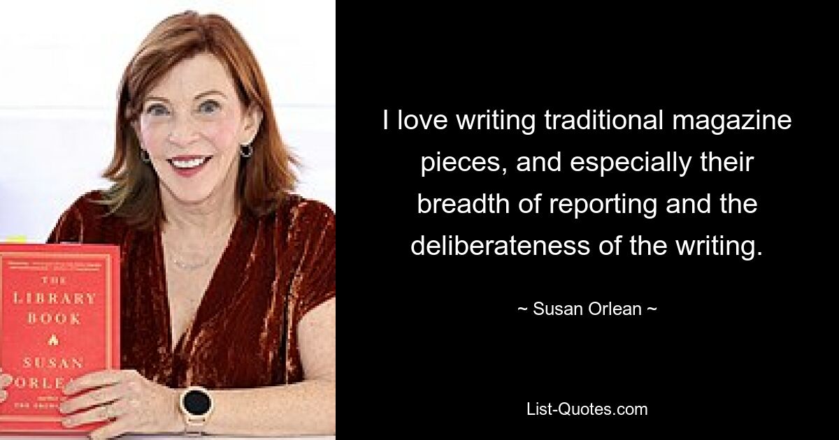 I love writing traditional magazine pieces, and especially their breadth of reporting and the deliberateness of the writing. — © Susan Orlean