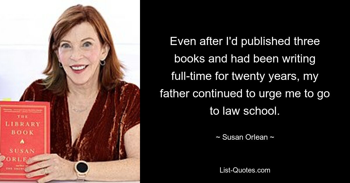 Even after I'd published three books and had been writing full-time for twenty years, my father continued to urge me to go to law school. — © Susan Orlean