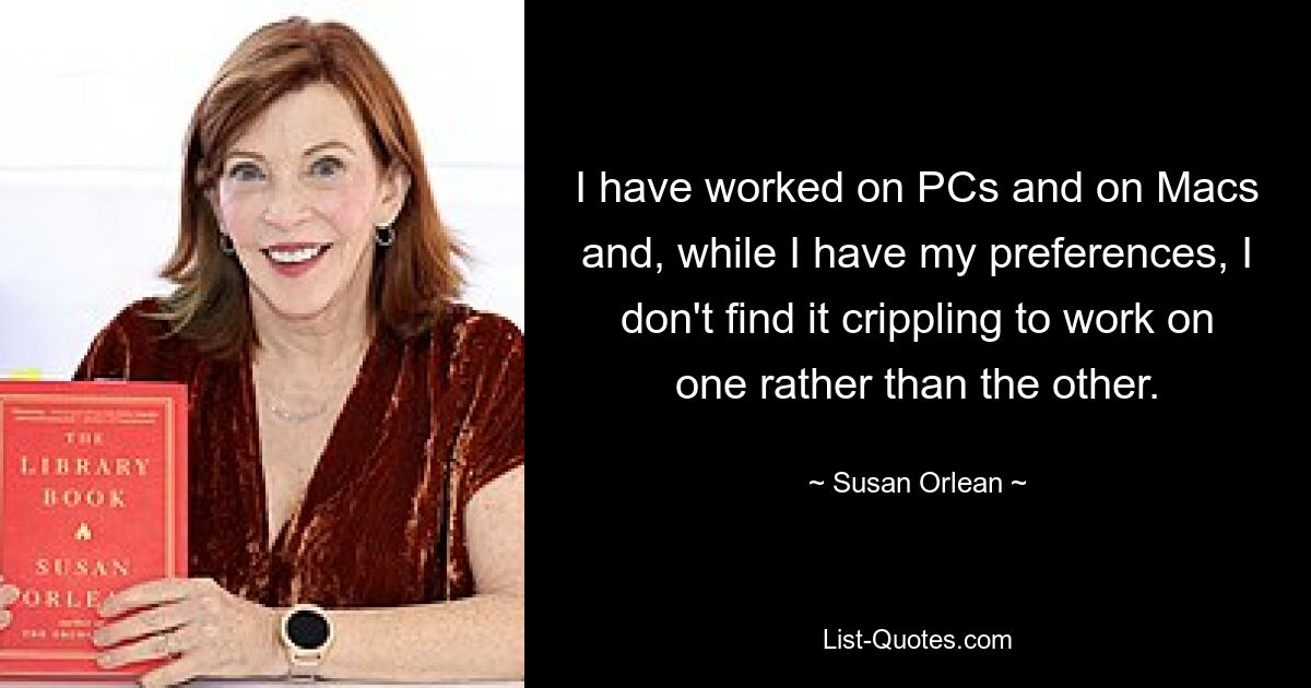 I have worked on PCs and on Macs and, while I have my preferences, I don't find it crippling to work on one rather than the other. — © Susan Orlean