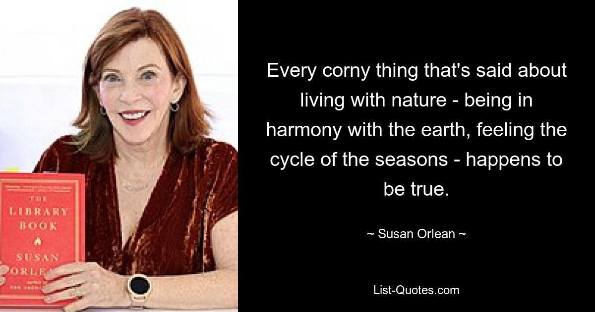 Every corny thing that's said about living with nature - being in harmony with the earth, feeling the cycle of the seasons - happens to be true. — © Susan Orlean