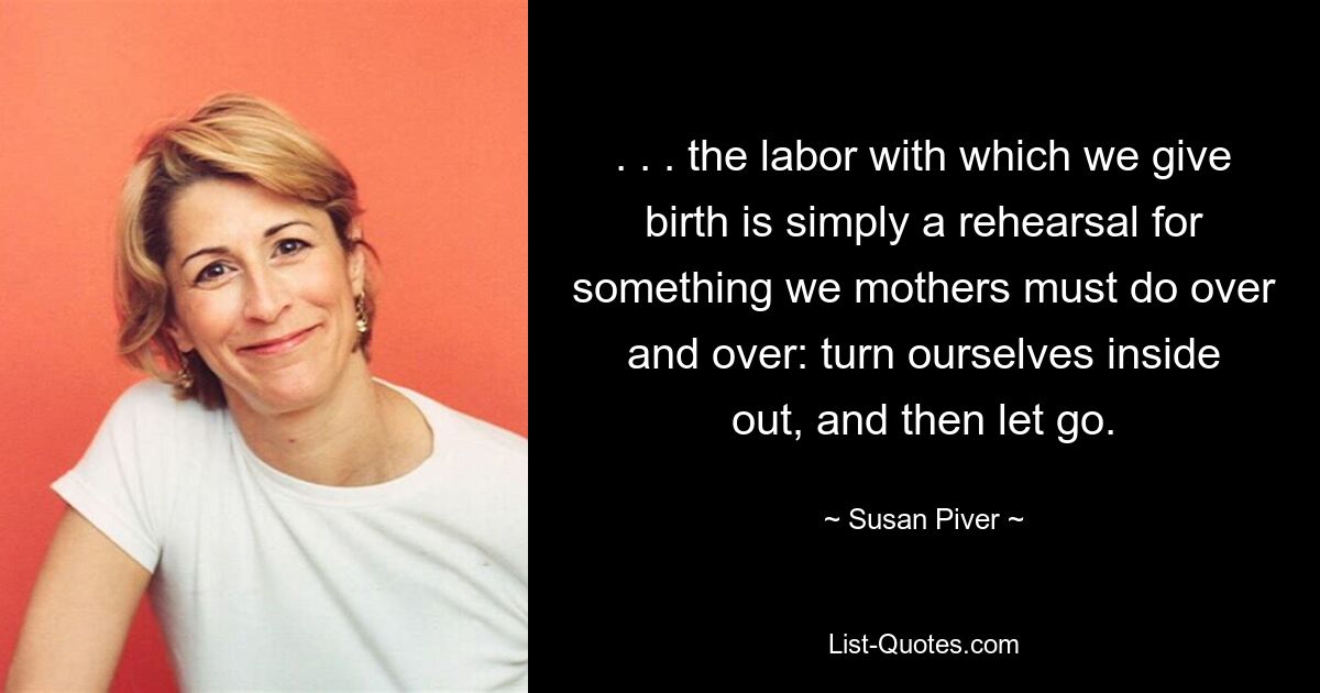 . . . the labor with which we give birth is simply a rehearsal for something we mothers must do over and over: turn ourselves inside out, and then let go. — © Susan Piver