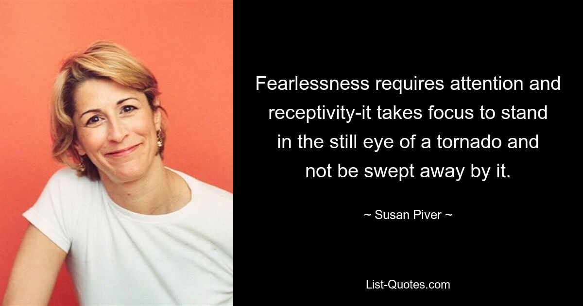 Fearlessness requires attention and receptivity-it takes focus to stand in the still eye of a tornado and not be swept away by it. — © Susan Piver