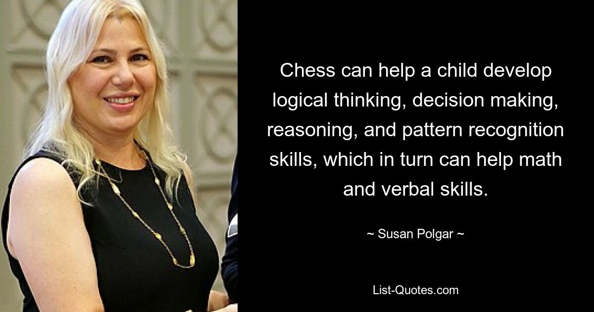 Chess can help a child develop logical thinking, decision making, reasoning, and pattern recognition skills, which in turn can help math and verbal skills. — © Susan Polgar