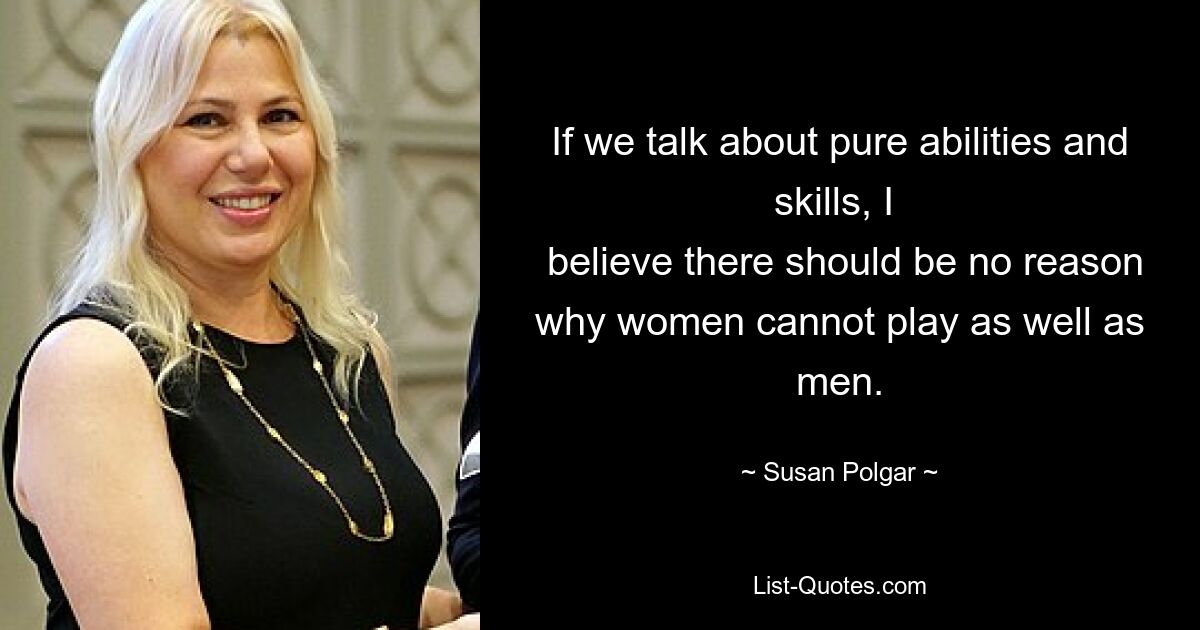 If we talk about pure abilities and skills, I 
 believe there should be no reason why women cannot play as well as men. — © Susan Polgar