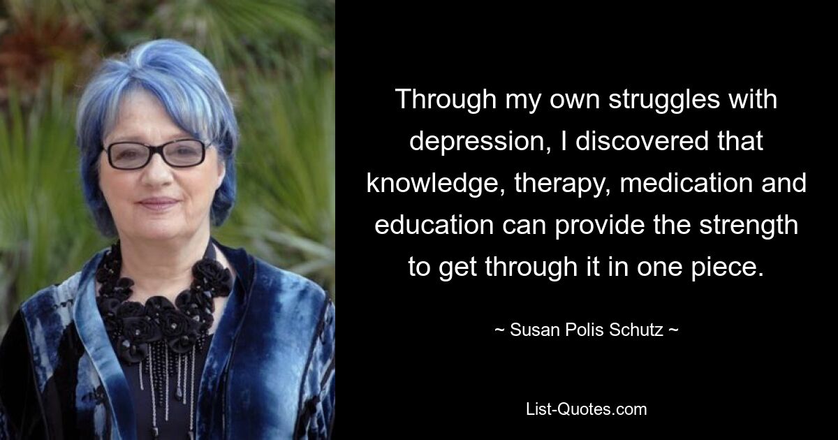 Through my own struggles with depression, I discovered that knowledge, therapy, medication and education can provide the strength to get through it in one piece. — © Susan Polis Schutz