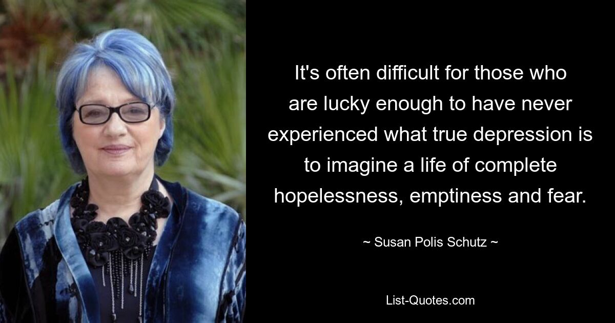 It's often difficult for those who are lucky enough to have never experienced what true depression is to imagine a life of complete hopelessness, emptiness and fear. — © Susan Polis Schutz