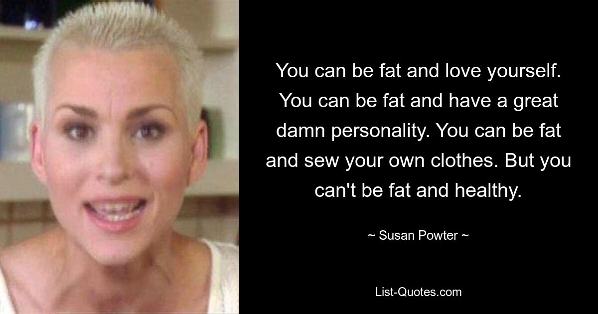 You can be fat and love yourself. You can be fat and have a great damn personality. You can be fat and sew your own clothes. But you can't be fat and healthy. — © Susan Powter