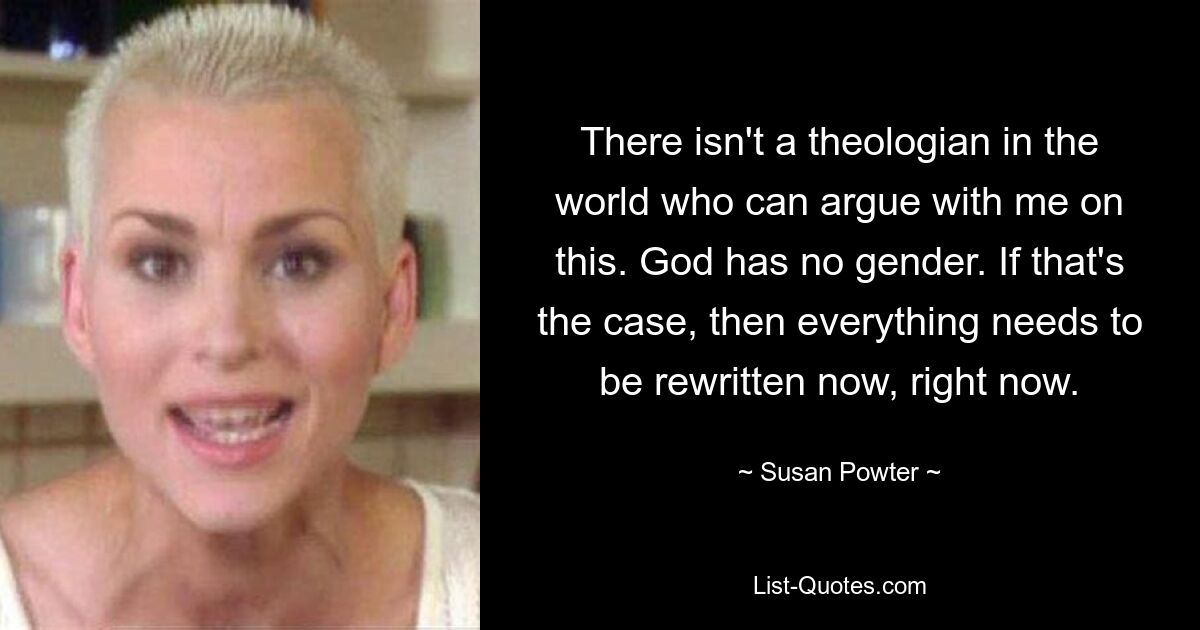 There isn't a theologian in the world who can argue with me on this. God has no gender. If that's the case, then everything needs to be rewritten now, right now. — © Susan Powter