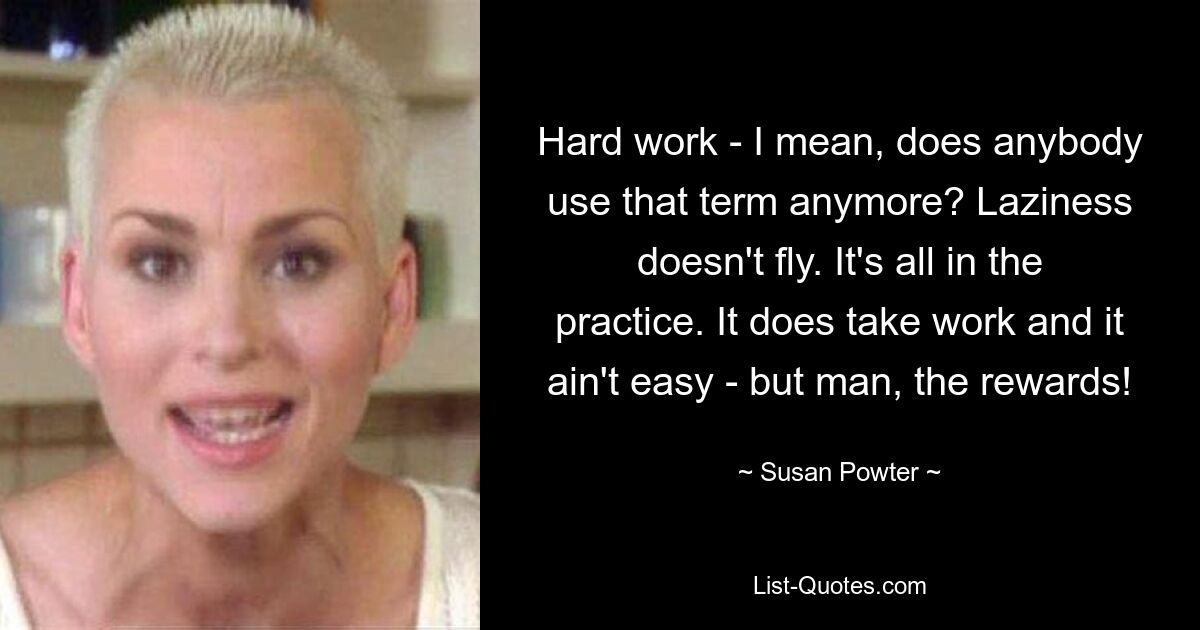 Hard work - I mean, does anybody use that term anymore? Laziness doesn't fly. It's all in the practice. It does take work and it ain't easy - but man, the rewards! — © Susan Powter