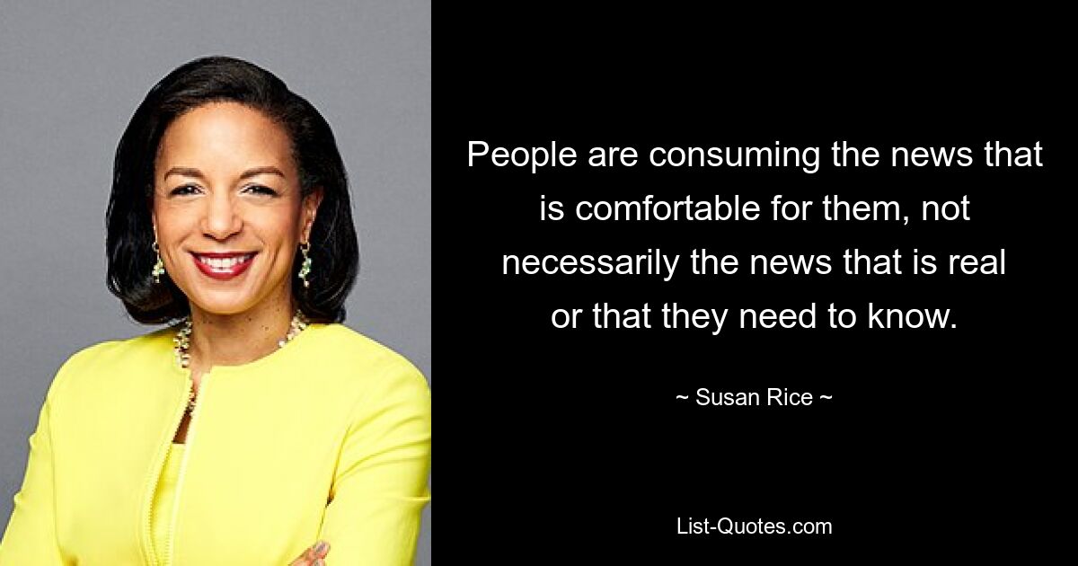 People are consuming the news that is comfortable for them, not necessarily the news that is real or that they need to know. — © Susan Rice