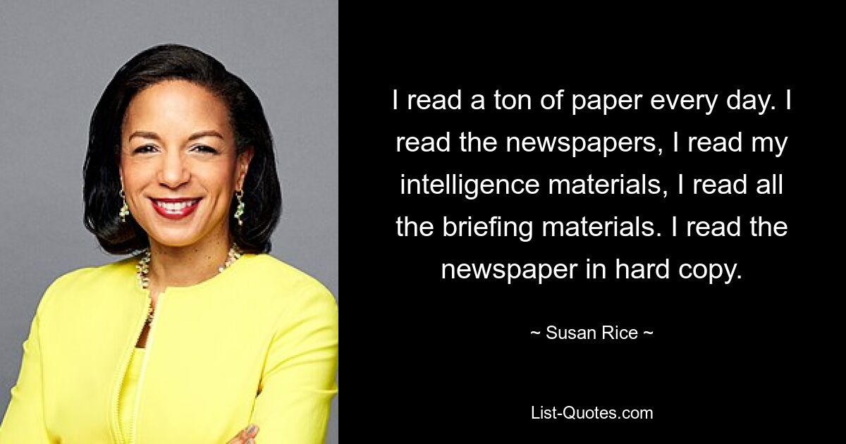 I read a ton of paper every day. I read the newspapers, I read my intelligence materials, I read all the briefing materials. I read the newspaper in hard copy. — © Susan Rice