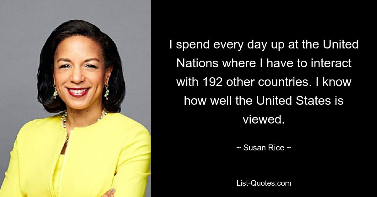 I spend every day up at the United Nations where I have to interact with 192 other countries. I know how well the United States is viewed. — © Susan Rice