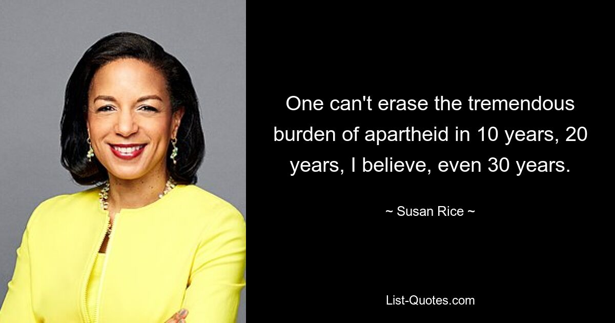 One can't erase the tremendous burden of apartheid in 10 years, 20 years, I believe, even 30 years. — © Susan Rice