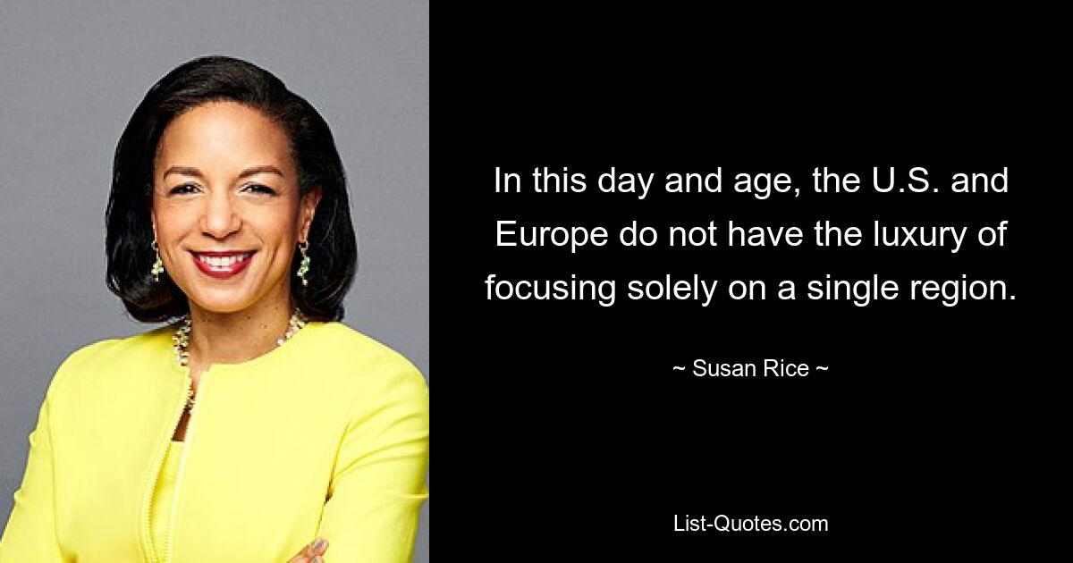 In this day and age, the U.S. and Europe do not have the luxury of focusing solely on a single region. — © Susan Rice