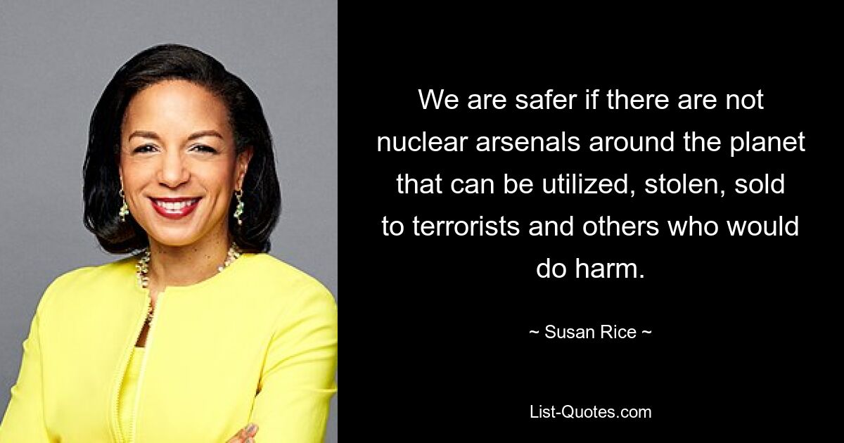 We are safer if there are not nuclear arsenals around the planet that can be utilized, stolen, sold to terrorists and others who would do harm. — © Susan Rice