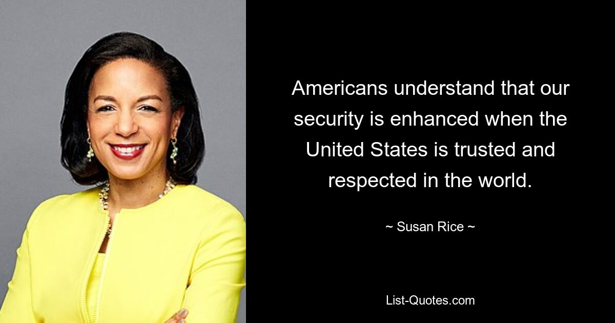 Die Amerikaner verstehen, dass unsere Sicherheit erhöht wird, wenn die Vereinigten Staaten in der Welt vertrauenswürdig und respektiert werden. — © Susan Rice