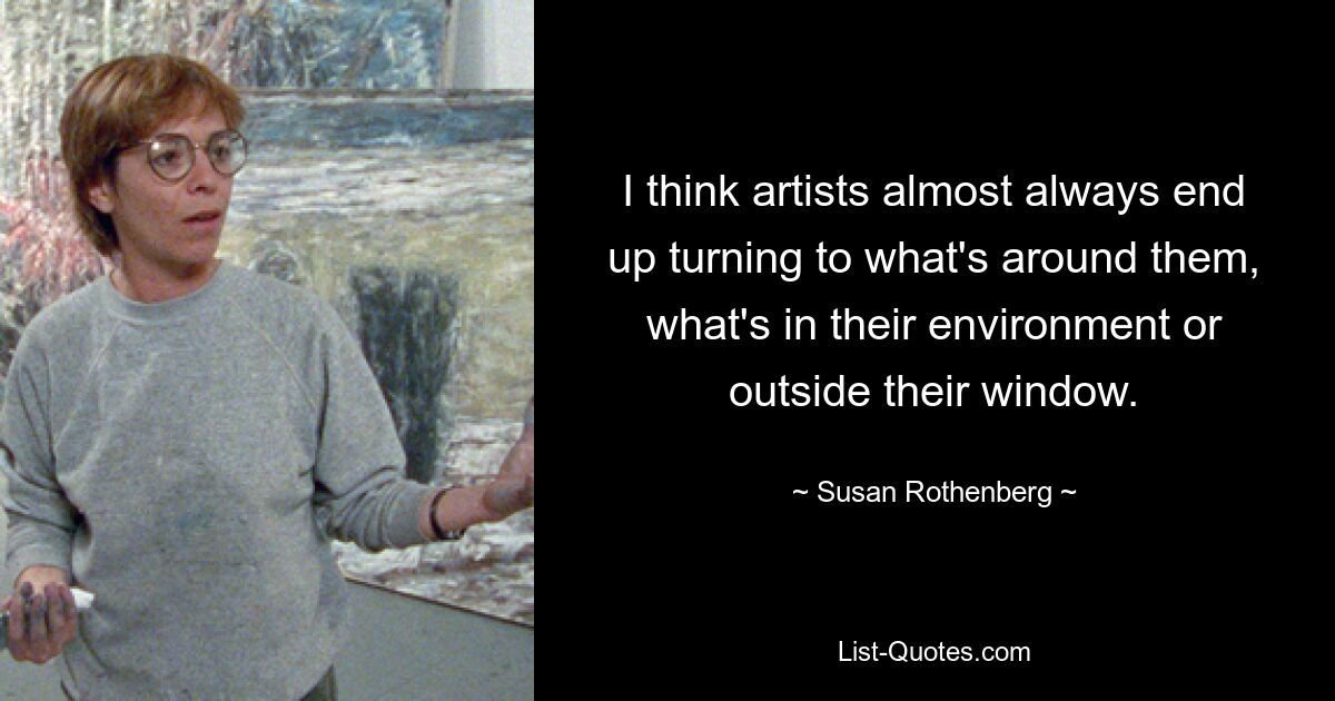 I think artists almost always end up turning to what's around them, what's in their environment or outside their window. — © Susan Rothenberg