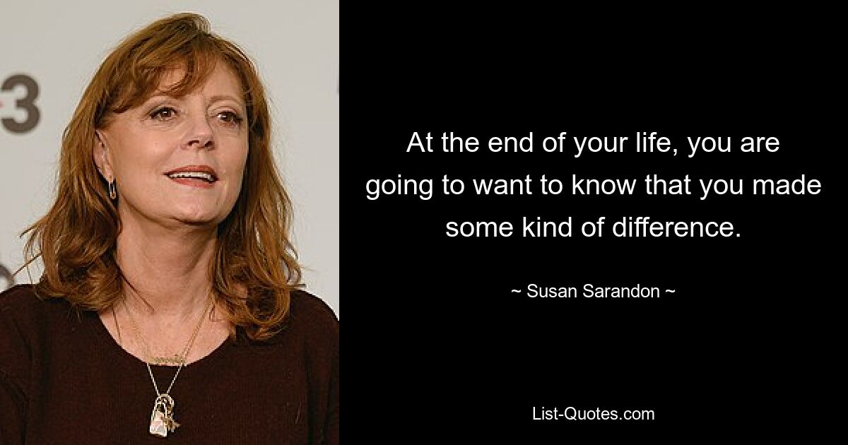 At the end of your life, you are going to want to know that you made some kind of difference. — © Susan Sarandon