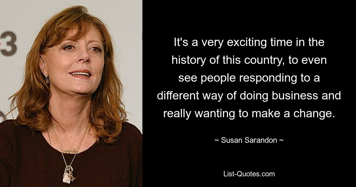 It's a very exciting time in the history of this country, to even see people responding to a different way of doing business and really wanting to make a change. — © Susan Sarandon