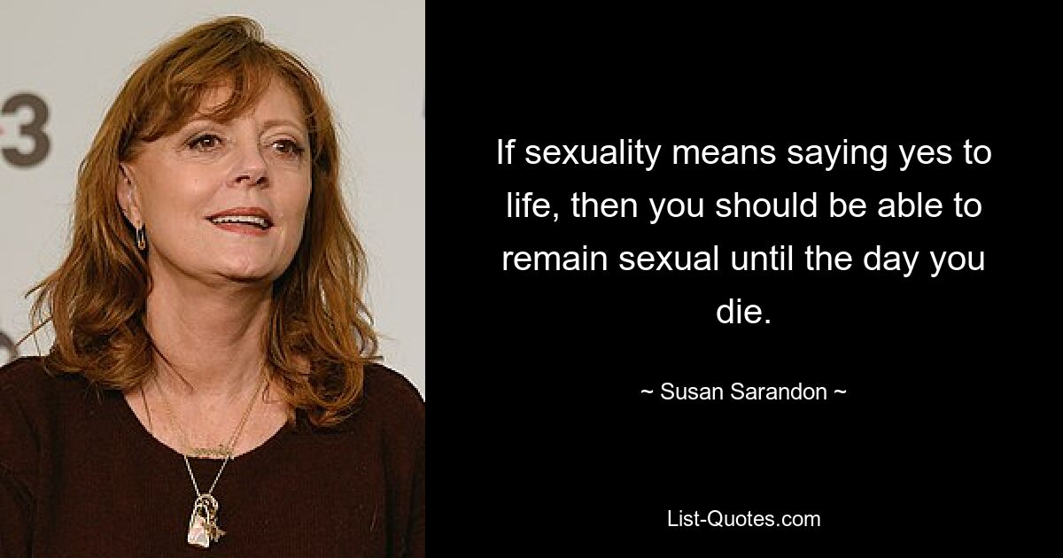 If sexuality means saying yes to life, then you should be able to remain sexual until the day you die. — © Susan Sarandon