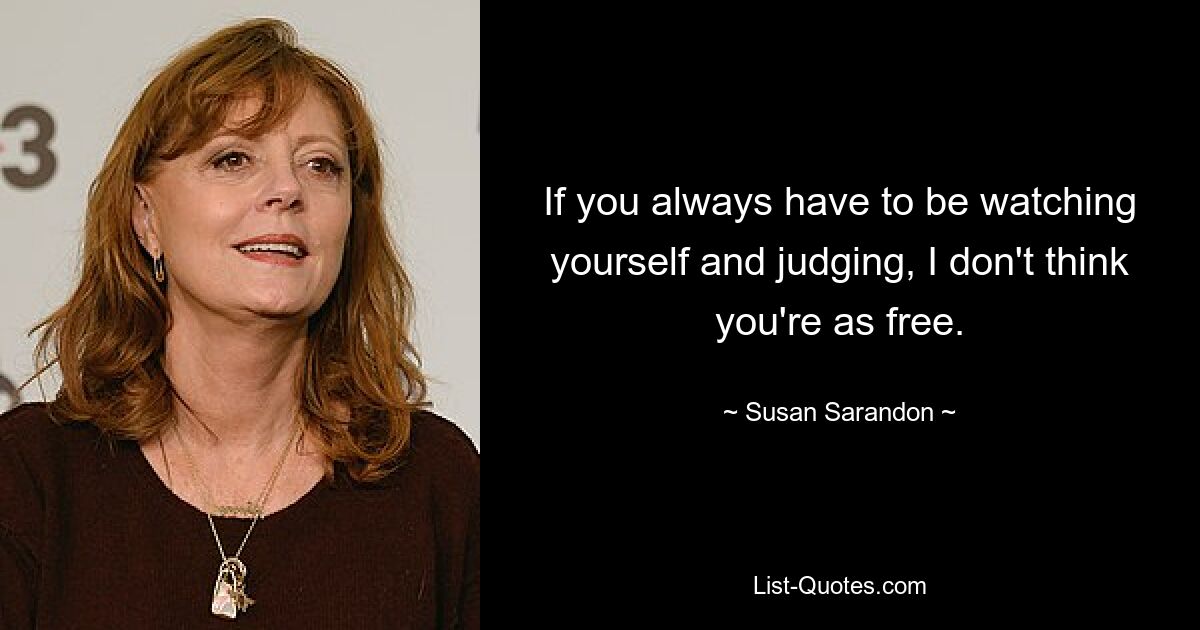 If you always have to be watching yourself and judging, I don't think you're as free. — © Susan Sarandon