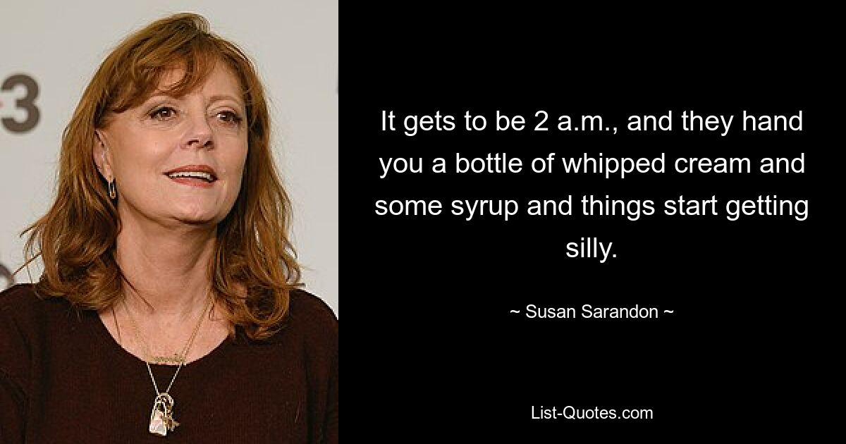 It gets to be 2 a.m., and they hand you a bottle of whipped cream and some syrup and things start getting silly. — © Susan Sarandon