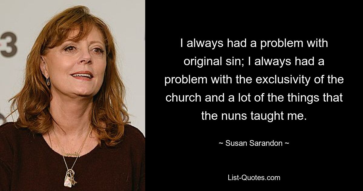 I always had a problem with original sin; I always had a problem with the exclusivity of the church and a lot of the things that the nuns taught me. — © Susan Sarandon