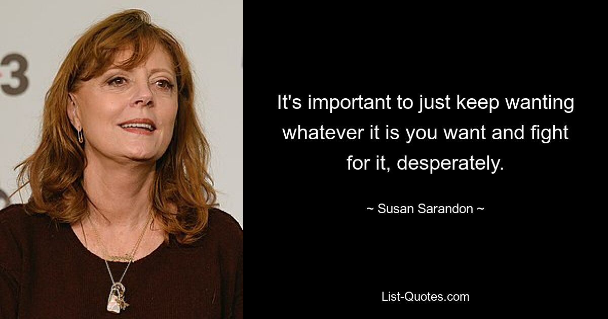 It's important to just keep wanting whatever it is you want and fight for it, desperately. — © Susan Sarandon