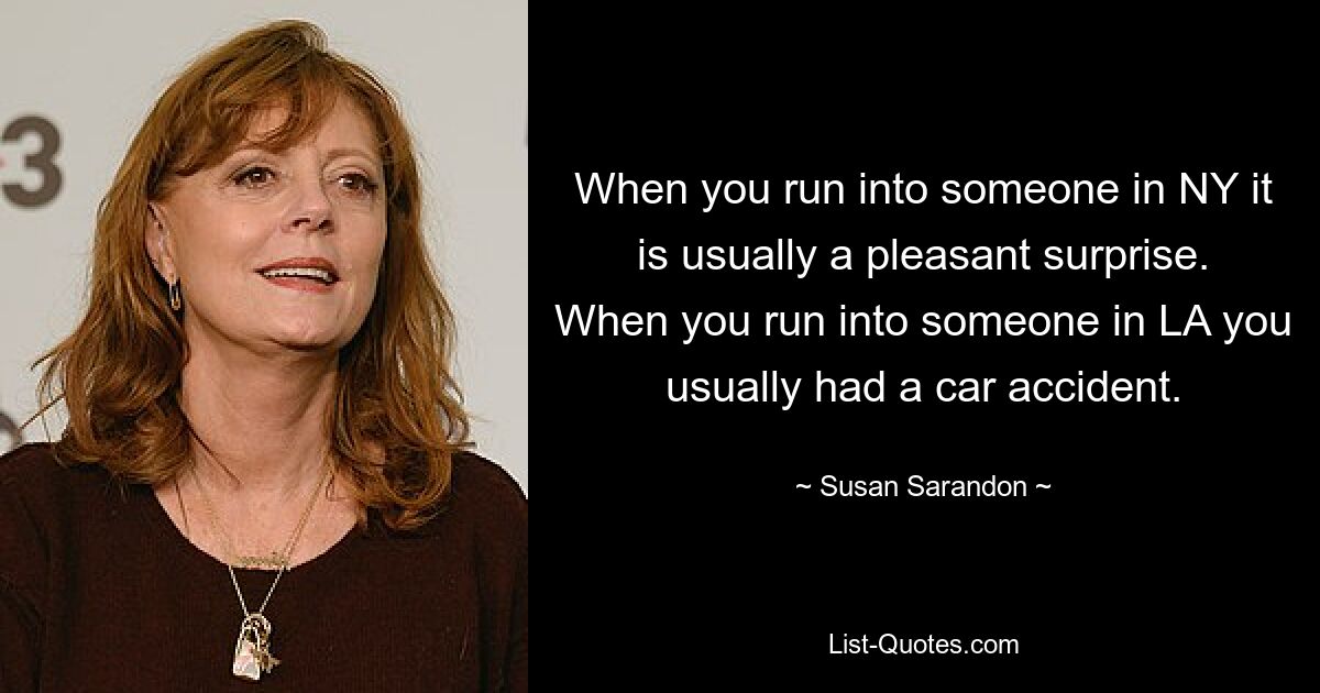 When you run into someone in NY it is usually a pleasant surprise. When you run into someone in LA you usually had a car accident. — © Susan Sarandon