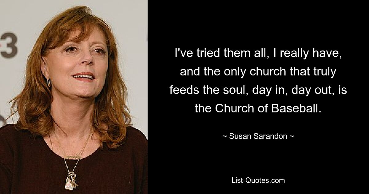 I've tried them all, I really have, and the only church that truly feeds the soul, day in, day out, is the Church of Baseball. — © Susan Sarandon