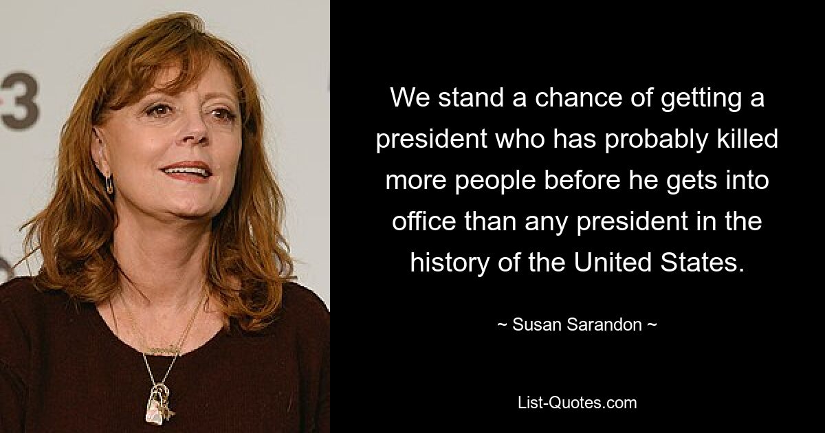 We stand a chance of getting a president who has probably killed more people before he gets into office than any president in the history of the United States. — © Susan Sarandon