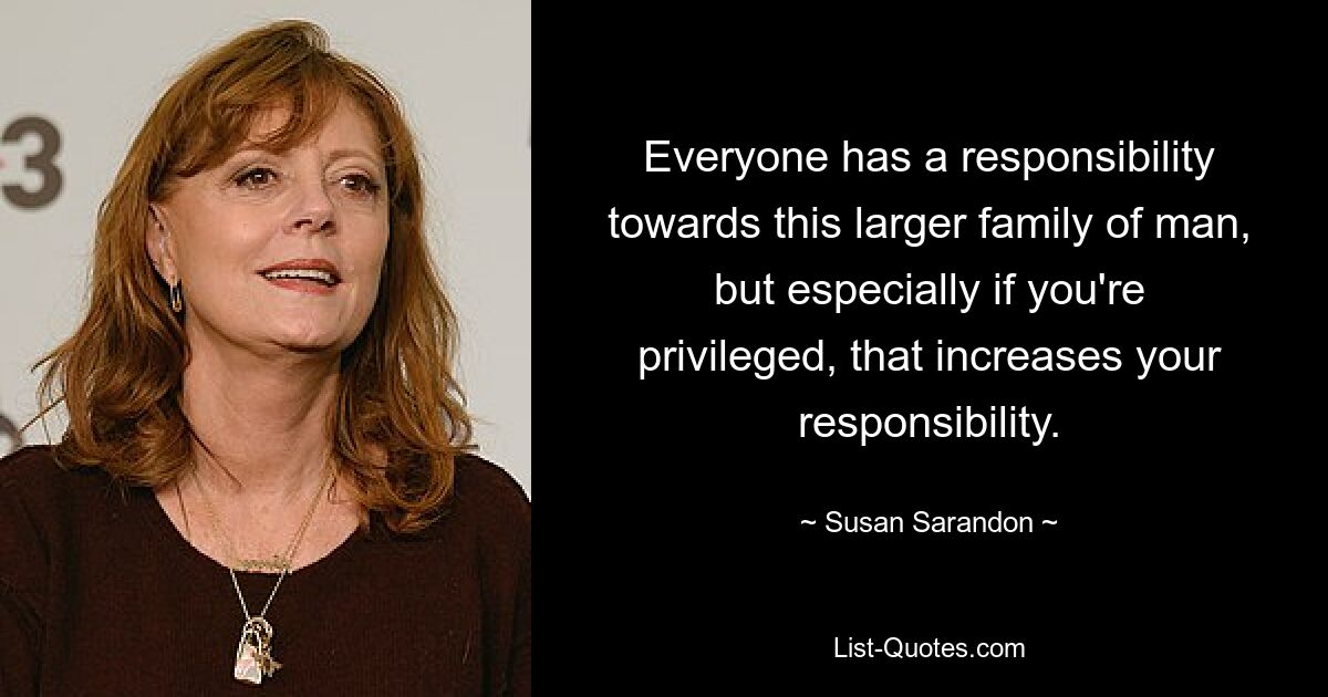 Everyone has a responsibility towards this larger family of man, but especially if you're privileged, that increases your responsibility. — © Susan Sarandon