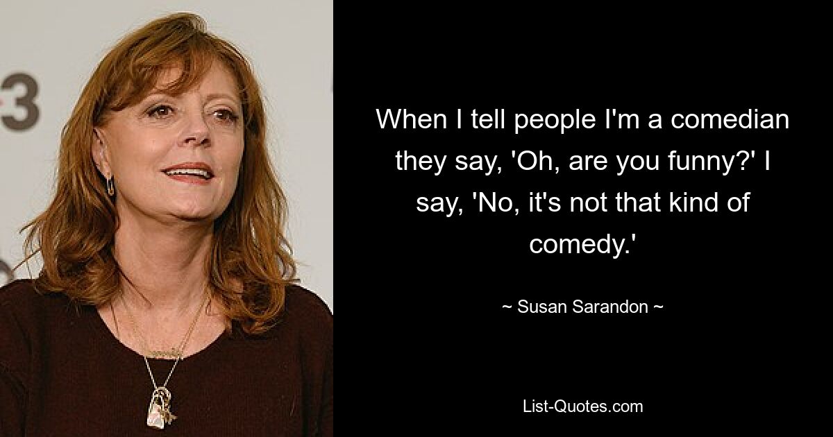 When I tell people I'm a comedian they say, 'Oh, are you funny?' I say, 'No, it's not that kind of comedy.' — © Susan Sarandon