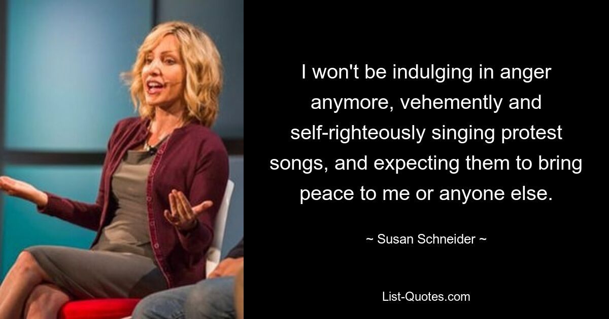 I won't be indulging in anger anymore, vehemently and self-righteously singing protest songs, and expecting them to bring peace to me or anyone else. — © Susan Schneider