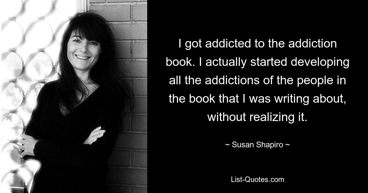 I got addicted to the addiction book. I actually started developing all the addictions of the people in the book that I was writing about, without realizing it. — © Susan Shapiro