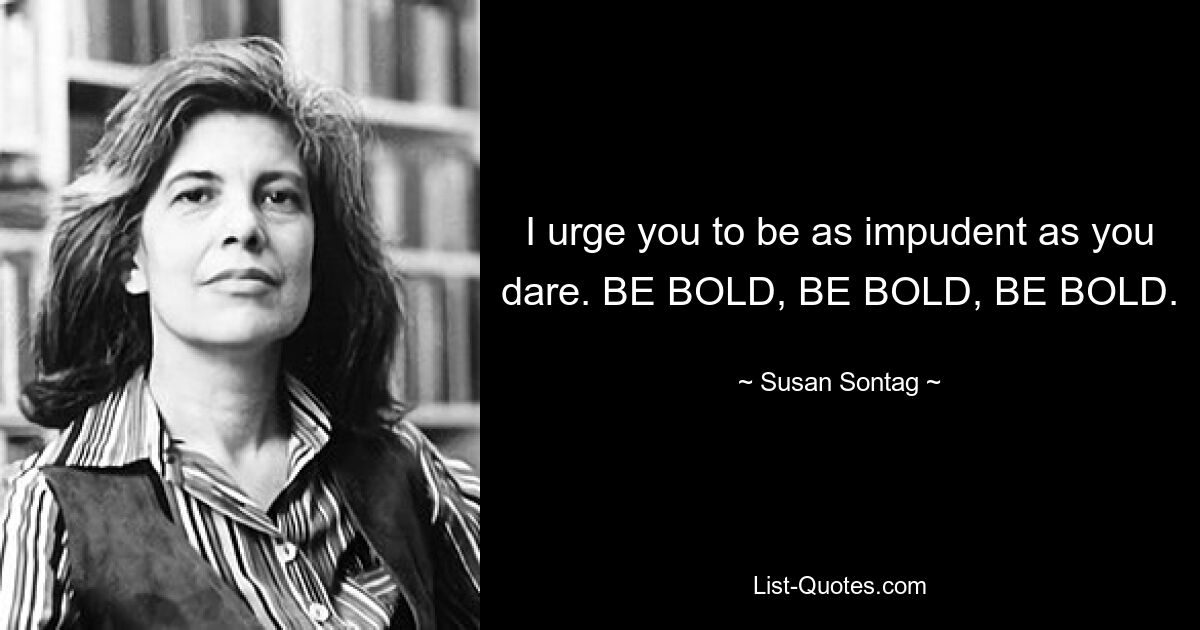 I urge you to be as impudent as you dare. BE BOLD, BE BOLD, BE BOLD. — © Susan Sontag