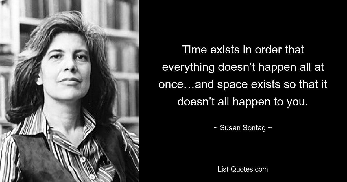 Time exists in order that everything doesn’t happen all at once…and space exists so that it doesn’t all happen to you. — © Susan Sontag