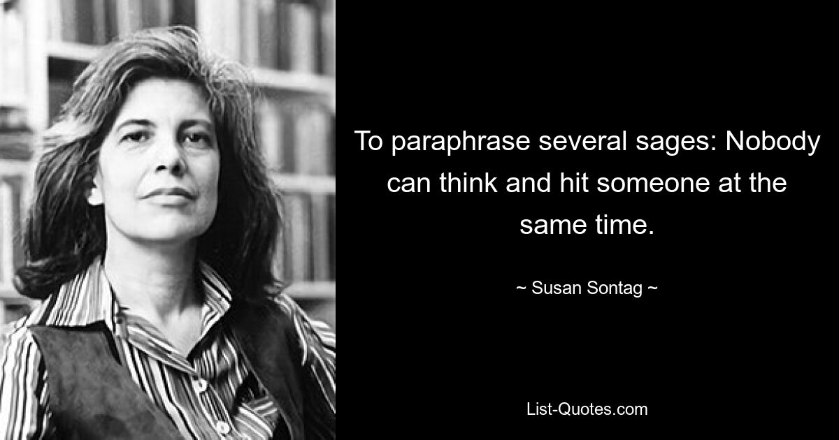 To paraphrase several sages: Nobody can think and hit someone at the same time. — © Susan Sontag