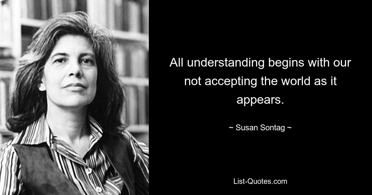 All understanding begins with our not accepting the world as it appears. — © Susan Sontag