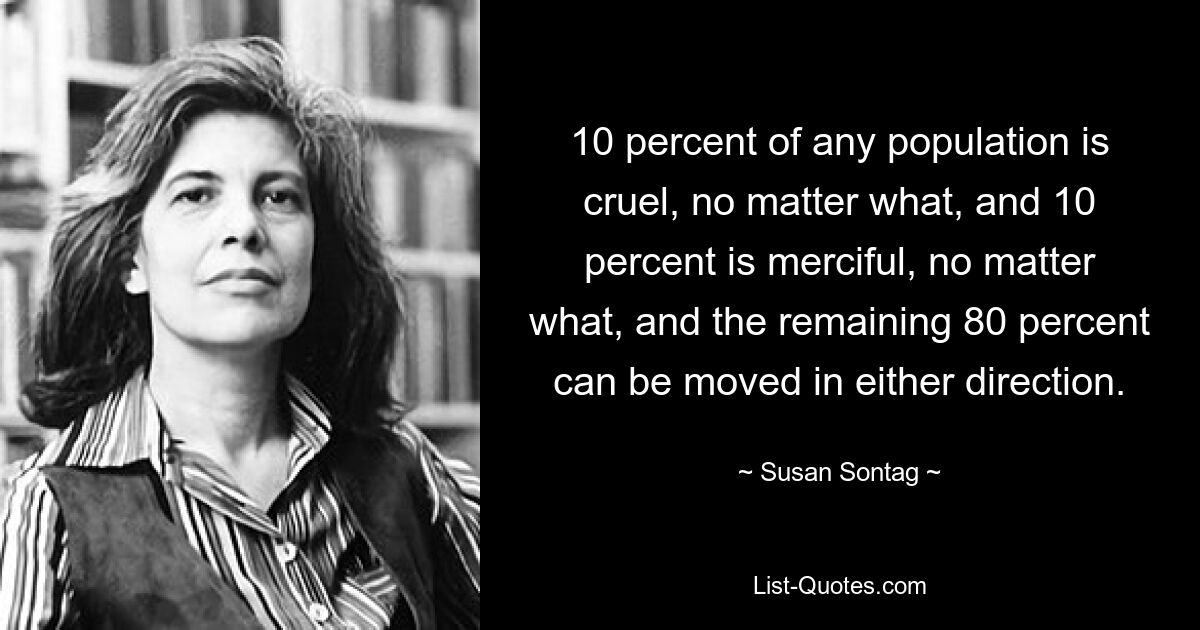 10 percent of any population is cruel, no matter what, and 10 percent is merciful, no matter what, and the remaining 80 percent can be moved in either direction. — © Susan Sontag