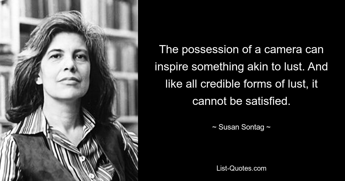 The possession of a camera can inspire something akin to lust. And like all credible forms of lust, it cannot be satisfied. — © Susan Sontag