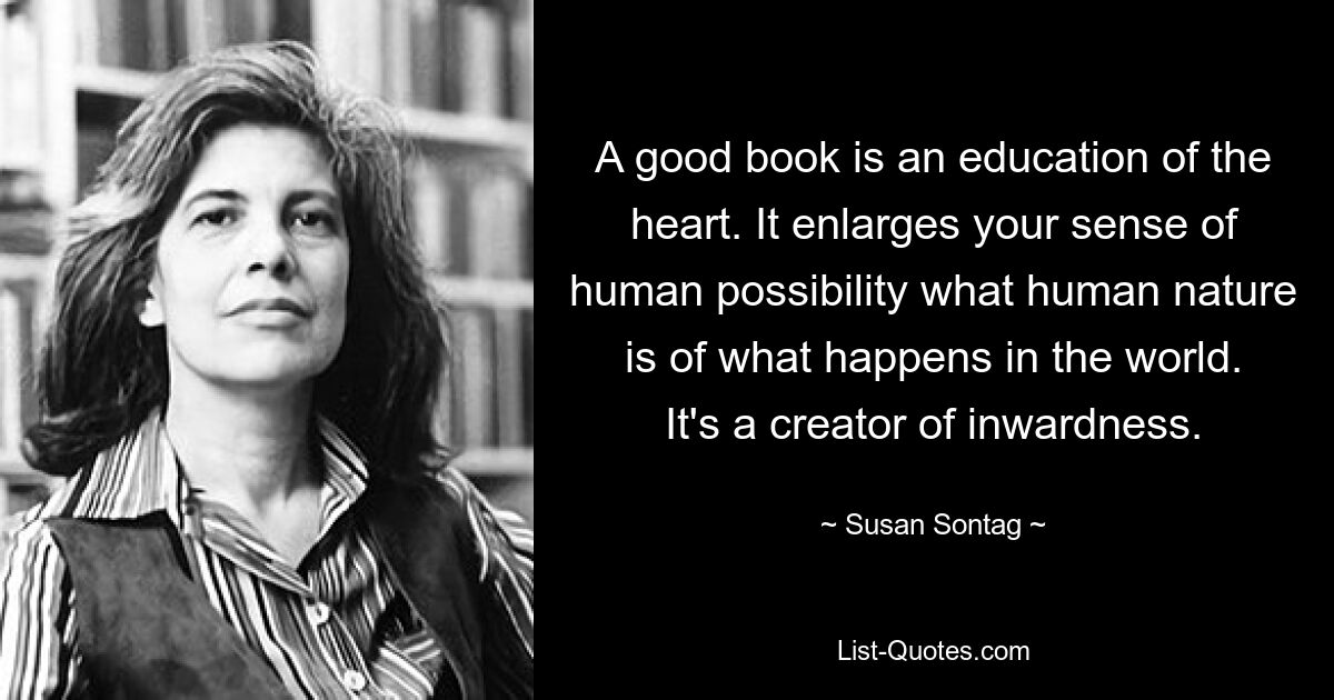 A good book is an education of the heart. It enlarges your sense of human possibility what human nature is of what happens in the world. It's a creator of inwardness. — © Susan Sontag