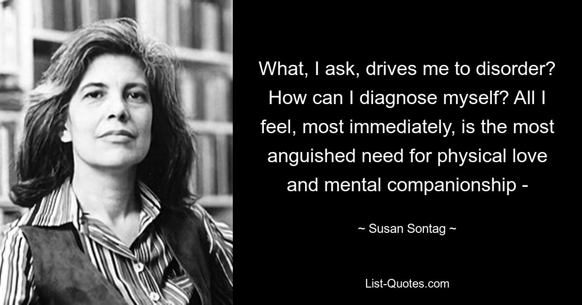 What, I ask, drives me to disorder? How can I diagnose myself? All I feel, most immediately, is the most anguished need for physical love and mental companionship - — © Susan Sontag