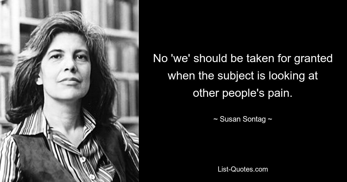 No 'we' should be taken for granted when the subject is looking at other people's pain. — © Susan Sontag