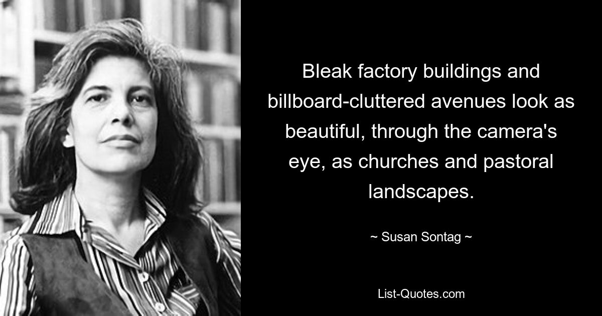 Bleak factory buildings and billboard-cluttered avenues look as beautiful, through the camera's eye, as churches and pastoral landscapes. — © Susan Sontag