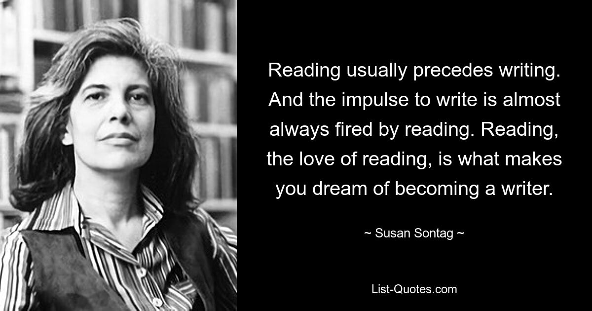 Reading usually precedes writing. And the impulse to write is almost always fired by reading. Reading, the love of reading, is what makes you dream of becoming a writer. — © Susan Sontag